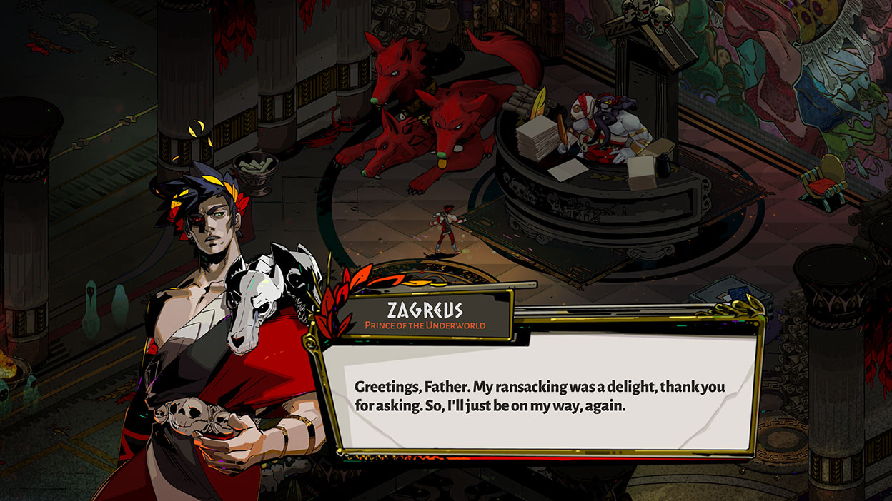 Zagreus, Prince of the Underworld, talks to his father, Hades, in Hell’s headquarters: Greetings, Father. My ransacking was a delight, thank you for asking. So, I'll just be on my way, again.